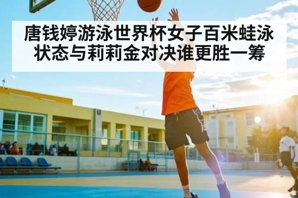 唐钱婷游泳世界杯女子百米蛙泳状态与莉莉金对决谁更胜一筹