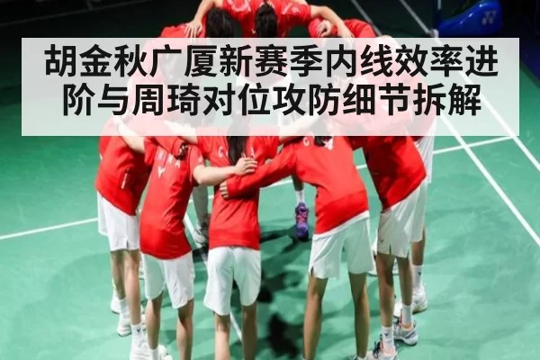 胡金秋广厦新赛季内线效率进阶与周琦对位攻防细节拆解