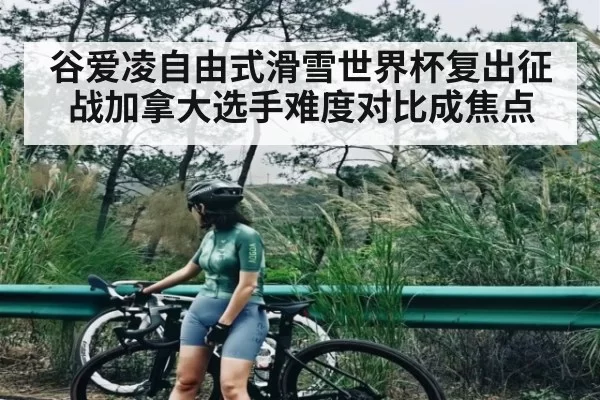 谷爱凌自由式滑雪世界杯复出征战加拿大选手难度对比成焦点