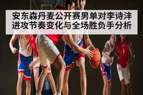 安东森丹麦公开赛男单对李诗沣进攻节奏变化与全场胜负手分析